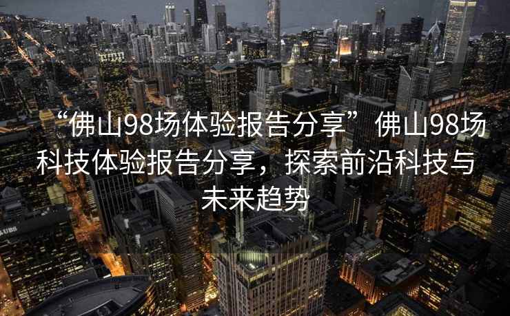“佛山98場(chǎng)體驗報告分享”佛山98場(chǎng)科技體驗報告分享，探索前沿科技與未來(lái)趨勢