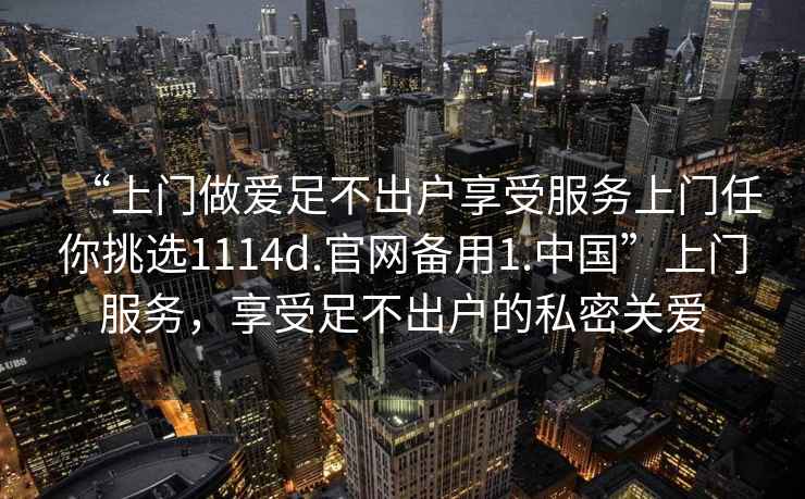 “上門(mén)做愛(ài)足不出戶(hù)享受服務(wù)上門(mén)任你挑選1114d.官網(wǎng)備用1.中國”上門(mén)服務(wù)，享受足不出戶(hù)的私密關(guān)愛(ài)