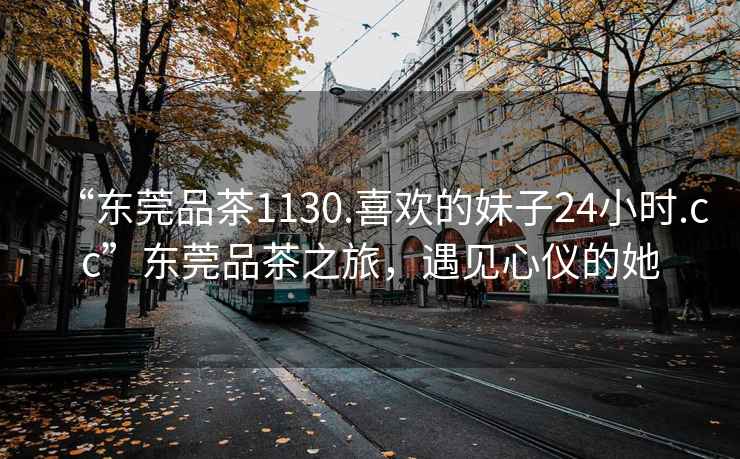 “東莞品茶1130.喜歡的妹子24小時(shí).cc”東莞品茶之旅，遇見(jiàn)心儀的她