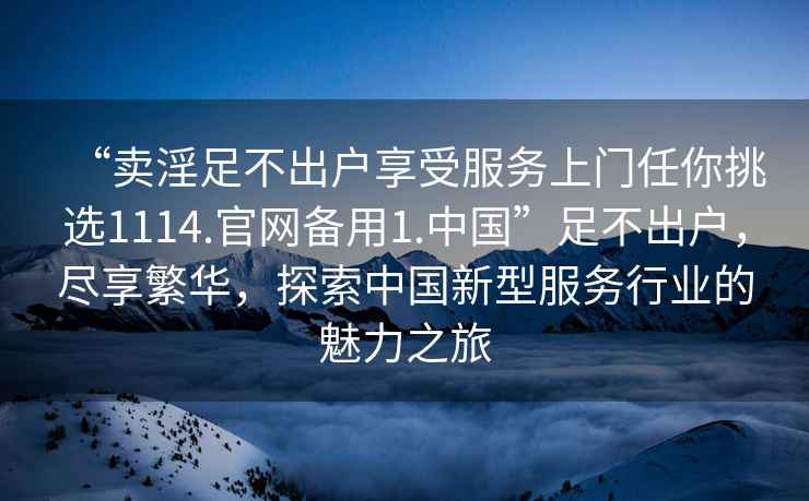 “賣(mài)淫足不出戶(hù)享受服務(wù)上門(mén)任你挑選1114.官網(wǎng)備用1.中國”足不出戶(hù)，盡享繁華，探索中國新型服務(wù)行業(yè)的魅力之旅