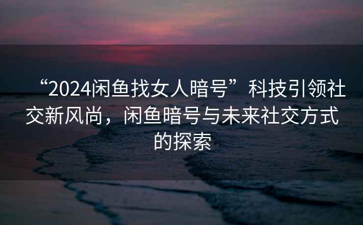 “2024閑魚(yú)找女人暗號”科技引領(lǐng)社交新風(fēng)尚，閑魚(yú)暗號與未來(lái)社交方式的探索