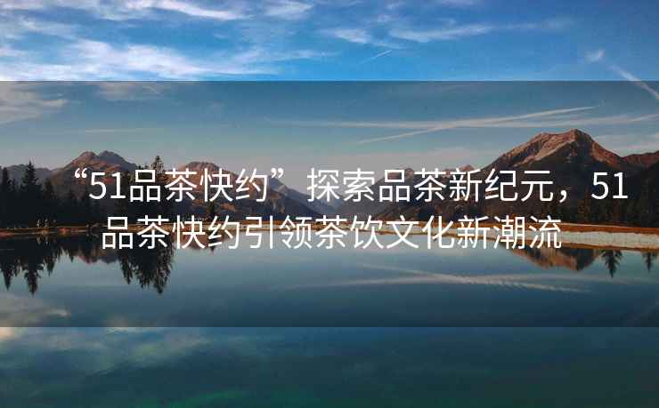 “51品茶快約”探索品茶新紀元，51品茶快約引領(lǐng)茶飲文化新潮流