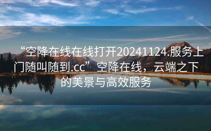 “空降在線(xiàn)在線(xiàn)打開(kāi)20241124.服務(wù)上門(mén)隨叫隨到.cc”空降在線(xiàn)，云端之下的美景與高效服務(wù)