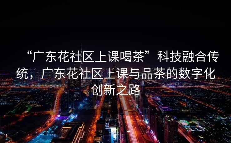 “廣東花社區上課喝茶”科技融合傳統，廣東花社區上課與品茶的數字化創(chuàng  )新之路