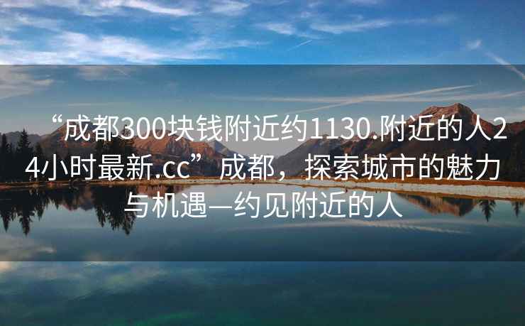 “成都300塊錢(qián)附近約1130.附近的人24小時(shí)最新.cc”成都，探索城市的魅力與機遇—約見(jiàn)附近的人