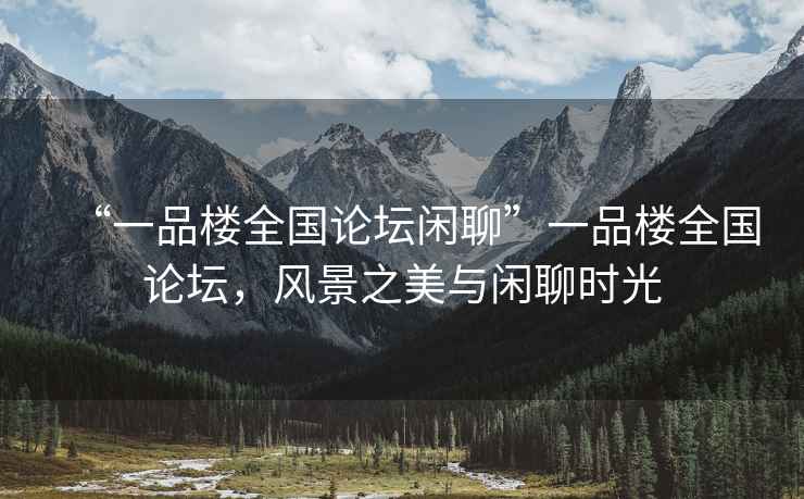 “一品樓全國論壇閑聊”一品樓全國論壇，風(fēng)景之美與閑聊時(shí)光