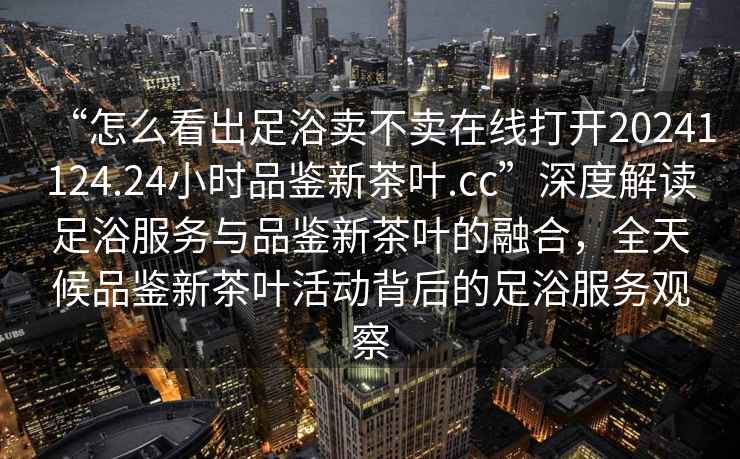“怎么看出足浴賣(mài)不賣(mài)在線(xiàn)打開(kāi)20241124.24小時(shí)品鑒新茶葉.cc”深度解讀足浴服務(wù)與品鑒新茶葉的融合，全天候品鑒新茶葉活動(dòng)背后的足浴服務(wù)觀(guān)察