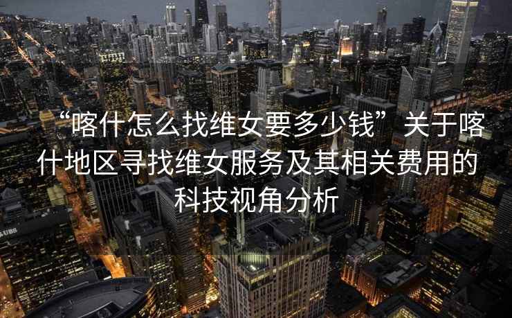 “喀什怎么找維女要多少錢(qián)”關(guān)于喀什地區尋找維女服務(wù)及其相關(guān)費用的科技視角分析