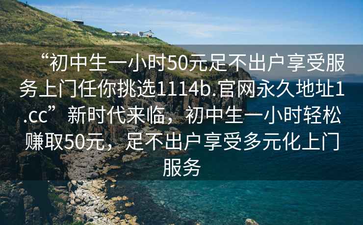 “初中生一小時(shí)50元足不出戶(hù)享受服務(wù)上門(mén)任你挑選1114b.官網(wǎng)永久地址1.cc”新時(shí)代來(lái)臨，初中生一小時(shí)輕松賺取50元，足不出戶(hù)享受多元化上門(mén)服務(wù)