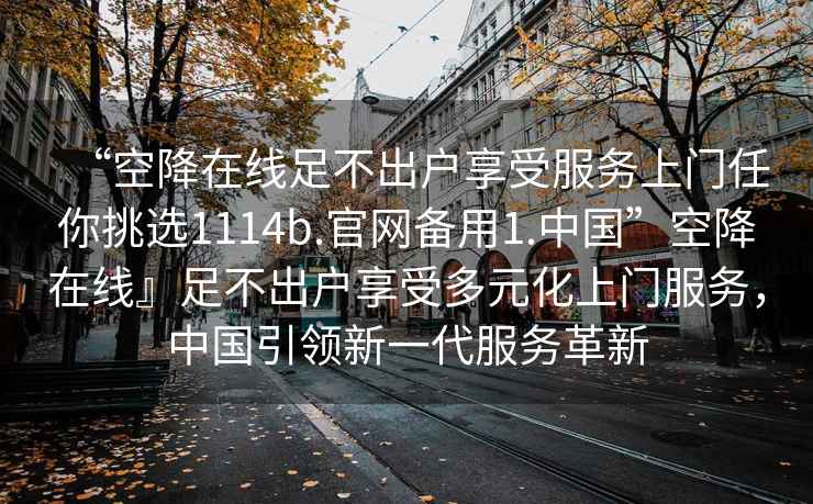 “空降在線(xiàn)足不出戶(hù)享受服務(wù)上門(mén)任你挑選1114b.官網(wǎng)備用1.中國”空降在線(xiàn)』足不出戶(hù)享受多元化上門(mén)服務(wù)，中國引領(lǐng)新一代服務(wù)革新