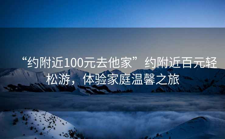 “約附近100元去他家”約附近百元輕松游，體驗家庭溫馨之旅
