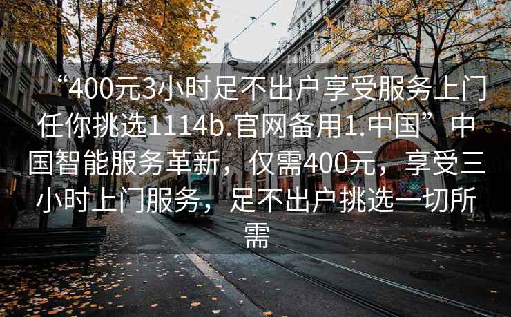 “400元3小時(shí)足不出戶(hù)享受服務(wù)上門(mén)任你挑選1114b.官網(wǎng)備用1.中國”中國智能服務(wù)革新，僅需400元，享受三小時(shí)上門(mén)服務(wù)，足不出戶(hù)挑選一切所需