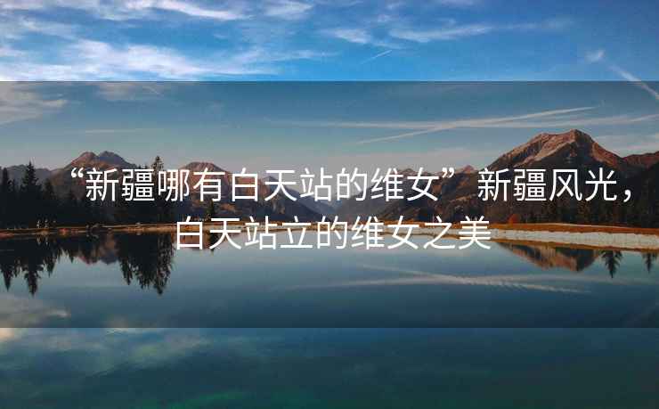 “新疆哪有白天站的維女”新疆風(fēng)光，白天站立的維女之美