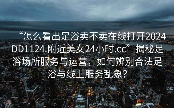 “怎么看出足浴賣(mài)不賣(mài)在線(xiàn)打開(kāi)2024DD1124.附近美女24小時(shí).cc”揭秘足浴場(chǎng)所服務(wù)與運營(yíng)，如何辨別合法足浴與線(xiàn)上服務(wù)亂象？