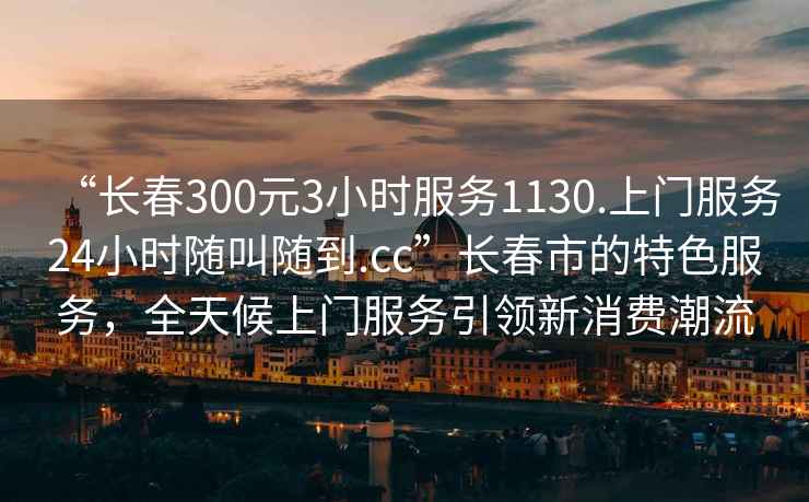 “長(cháng)春300元3小時(shí)服務(wù)1130.上門(mén)服務(wù)24小時(shí)隨叫隨到.cc”長(cháng)春市的特色服務(wù)，全天候上門(mén)服務(wù)引領(lǐng)新消費潮流