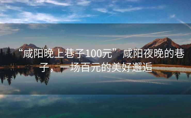 “咸陽(yáng)晚上巷子100元”咸陽(yáng)夜晚的巷子，一場(chǎng)百元的美好邂逅