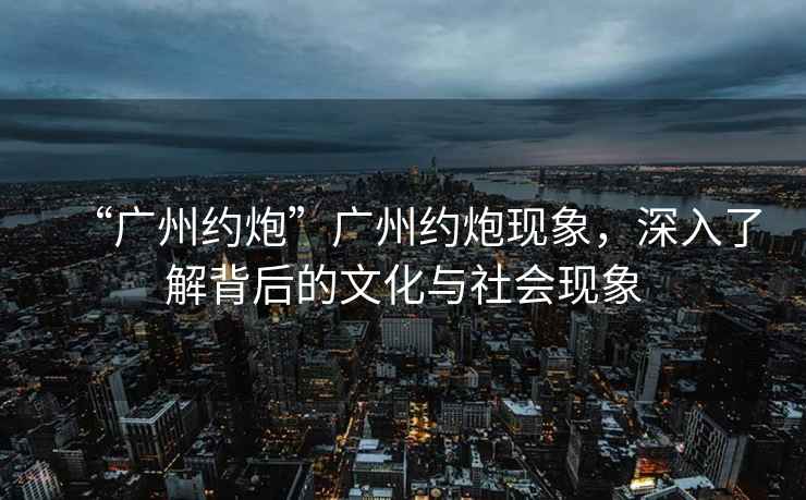 “廣州約炮”廣州約炮現象，深入了解背后的文化與社會(huì )現象