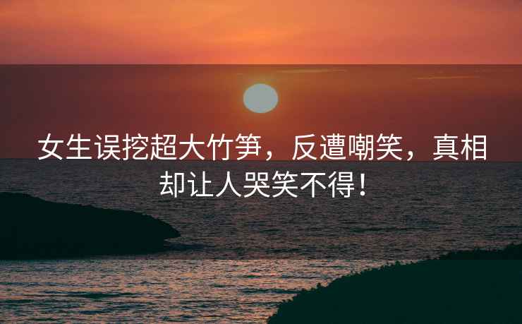 女生誤挖超大竹筍，反遭嘲笑，真相卻讓人哭笑不得！