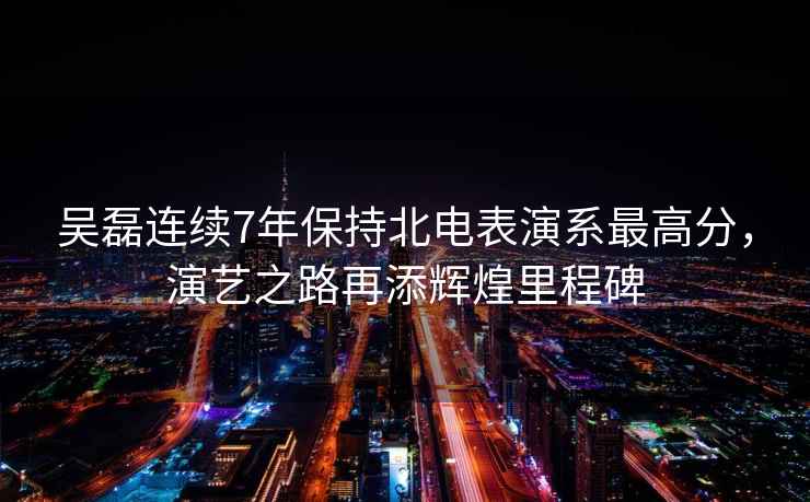 吳磊連續7年保持北電表演系最高分，演藝之路再添輝煌里程碑