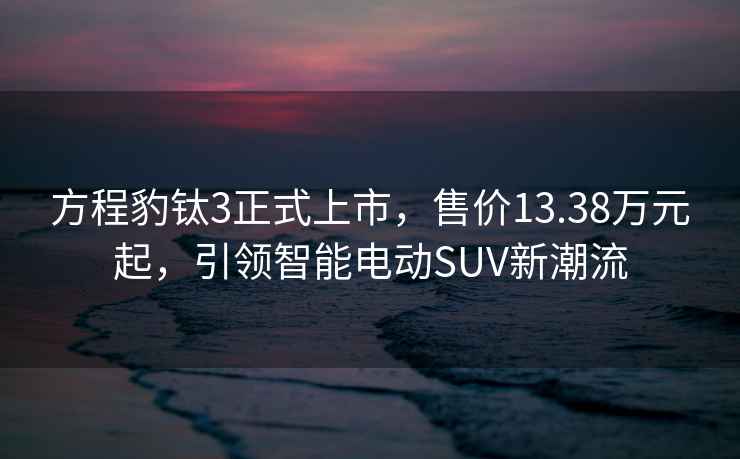 方程豹鈦3正式上市，售價(jià)13.38萬(wàn)元起，引領(lǐng)智能電動(dòng)SUV新潮流
