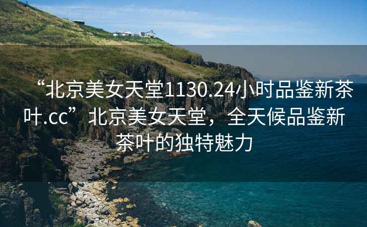 “北京美女天堂1130.24小時(shí)品鑒新茶葉.cc”北京美女天堂，全天候品鑒新茶葉的獨特魅力