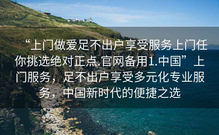 “上門(mén)做愛(ài)足不出戶(hù)享受服務(wù)上門(mén)任你挑選絕對正點(diǎn).官網(wǎng)備用1.中國”上門(mén)服務(wù)，足不出戶(hù)享受多元化專(zhuān)業(yè)服務(wù)，中國新時(shí)代的便捷之選