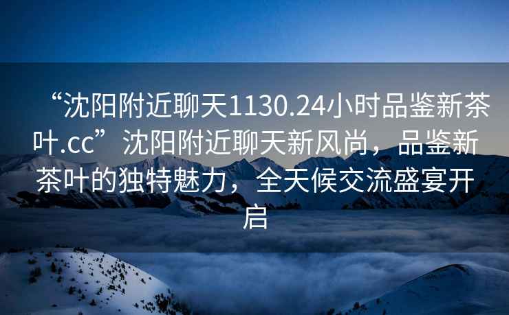 “沈陽(yáng)附近聊天1130.24小時(shí)品鑒新茶葉.cc”沈陽(yáng)附近聊天新風(fēng)尚，品鑒新茶葉的獨特魅力，全天候交流盛宴開(kāi)啟