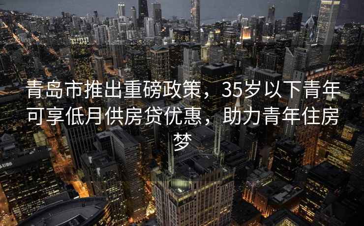 青島市推出重磅政策，35歲以下青年可享低月供房貸優(yōu)惠，助力青年住房夢(mèng)