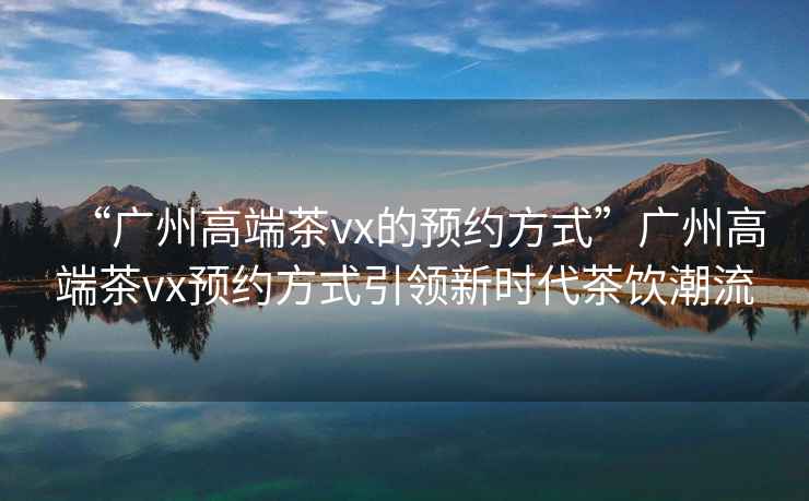 “廣州高端茶vx的預約方式”廣州高端茶vx預約方式引領(lǐng)新時(shí)代茶飲潮流
