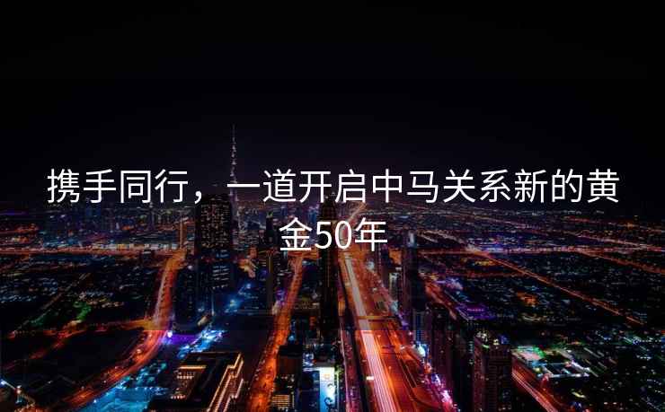 攜手同行，一道開(kāi)啟中馬關(guān)系新的黃金50年