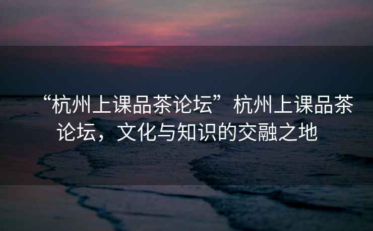 “杭州上課品茶論壇”杭州上課品茶論壇，文化與知識的交融之地