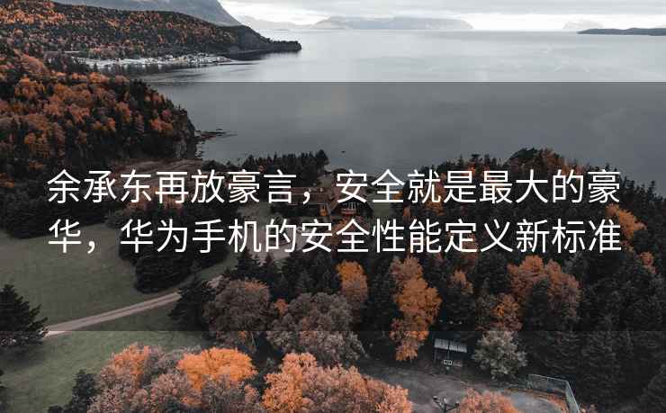余承東再放豪言，安全就是最大的豪華，華為手機的安全性能定義新標準