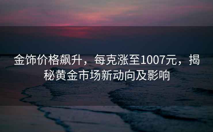 金飾價(jià)格飆升，每克漲至1007元，揭秘黃金市場(chǎng)新動(dòng)向及影響