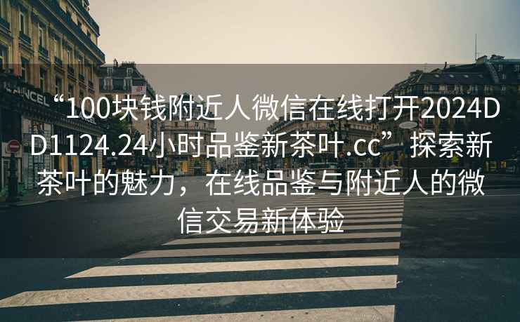 “100塊錢(qián)附近人微信在線(xiàn)打開(kāi)2024DD1124.24小時(shí)品鑒新茶葉.cc”探索新茶葉的魅力，在線(xiàn)品鑒與附近人的微信交易新體驗