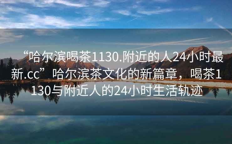 “哈爾濱喝茶1130.附近的人24小時(shí)最新.cc”哈爾濱茶文化的新篇章，喝茶1130與附近人的24小時(shí)生活軌跡