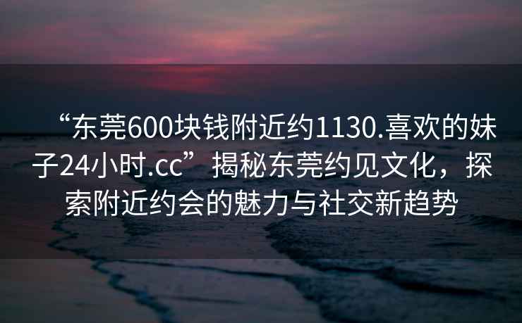 “東莞600塊錢(qián)附近約1130.喜歡的妹子24小時(shí).cc”揭秘東莞約見(jiàn)文化，探索附近約會(huì )的魅力與社交新趨勢