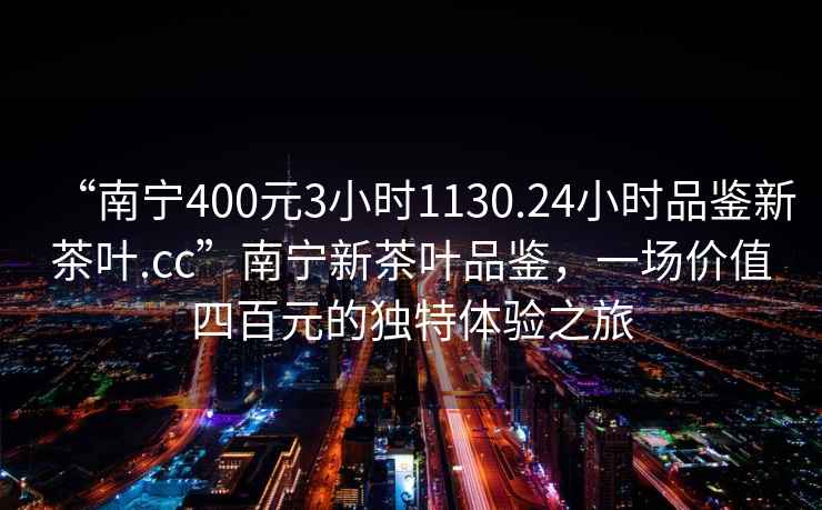 “南寧400元3小時(shí)1130.24小時(shí)品鑒新茶葉.cc”南寧新茶葉品鑒，一場(chǎng)價(jià)值四百元的獨特體驗之旅