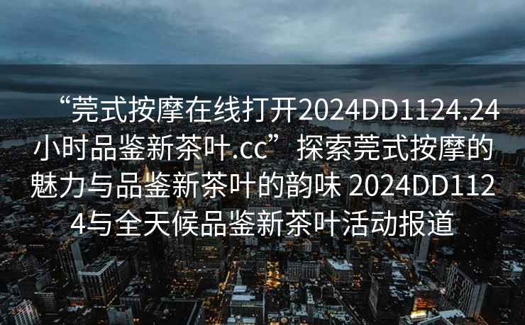 “莞式按摩在線(xiàn)打開(kāi)2024DD1124.24小時(shí)品鑒新茶葉.cc”探索莞式按摩的魅力與品鑒新茶葉的韻味 2024DD1124與全天候品鑒新茶葉活動(dòng)報道