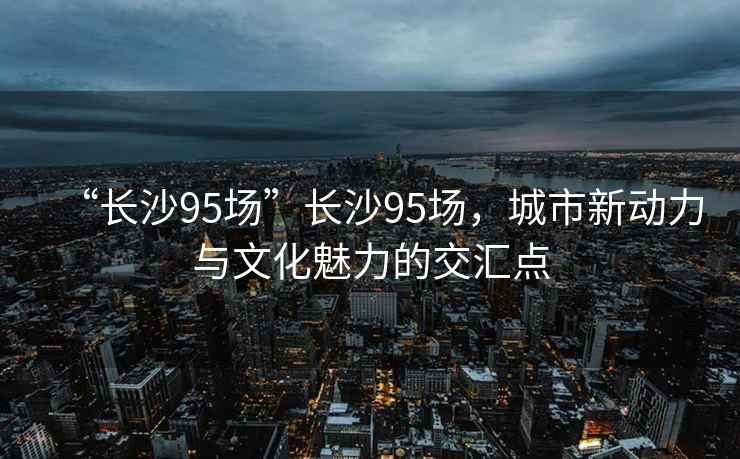 “長(cháng)沙95場(chǎng)”長(cháng)沙95場(chǎng)，城市新動(dòng)力與文化魅力的交匯點(diǎn)