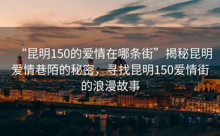 “昆明150的愛(ài)情在哪條街”揭秘昆明愛(ài)情巷陌的秘密，尋找昆明150愛(ài)情街的浪漫故事