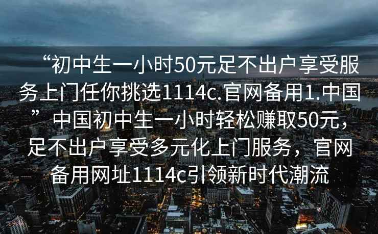 “初中生一小時(shí)50元足不出戶(hù)享受服務(wù)上門(mén)任你挑選1114c.官網(wǎng)備用1.中國”中國初中生一小時(shí)輕松賺取50元，足不出戶(hù)享受多元化上門(mén)服務(wù)，官網(wǎng)備用網(wǎng)址1114c引領(lǐng)新時(shí)代潮流