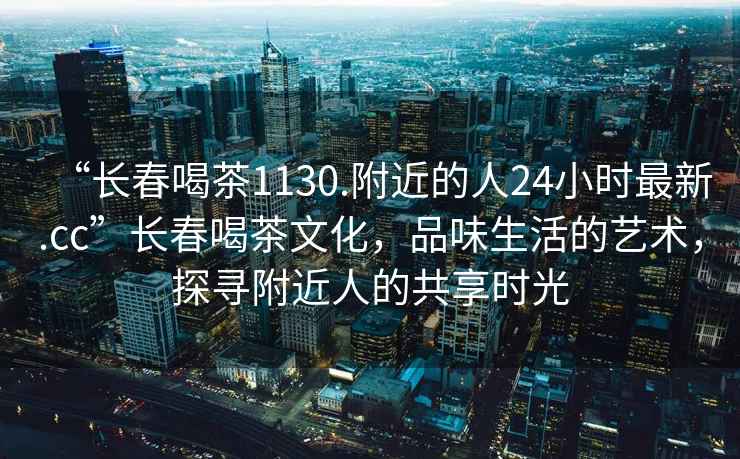 “長(cháng)春喝茶1130.附近的人24小時(shí)最新.cc”長(cháng)春喝茶文化，品味生活的藝術(shù)，探尋附近人的共享時(shí)光