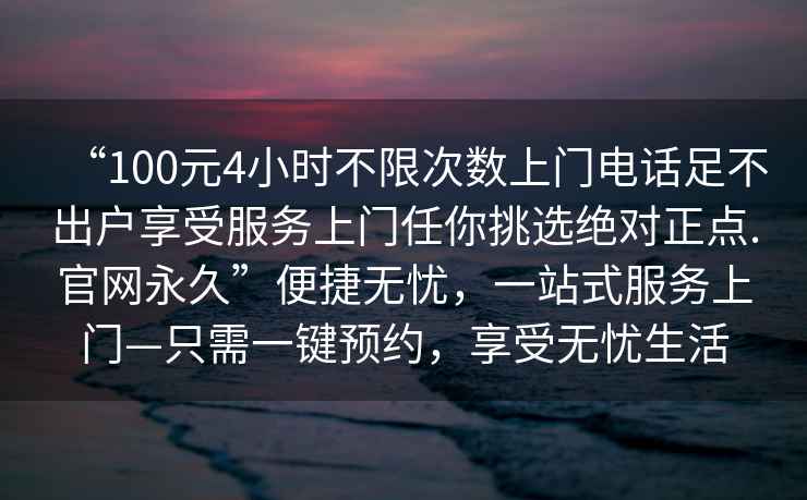 “100元4小時(shí)不限次數上門(mén)電話(huà)足不出戶(hù)享受服務(wù)上門(mén)任你挑選絕對正點(diǎn).官網(wǎng)永久”便捷無(wú)憂(yōu)，一站式服務(wù)上門(mén)—只需一鍵預約，享受無(wú)憂(yōu)生活