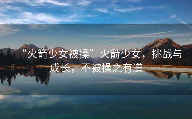 “火箭少女被操”火箭少女，挑戰與成長(cháng)，不被操之有道