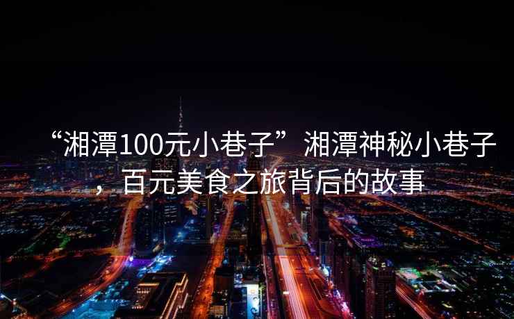 “湘潭100元小巷子”湘潭神秘小巷子，百元美食之旅背后的故事