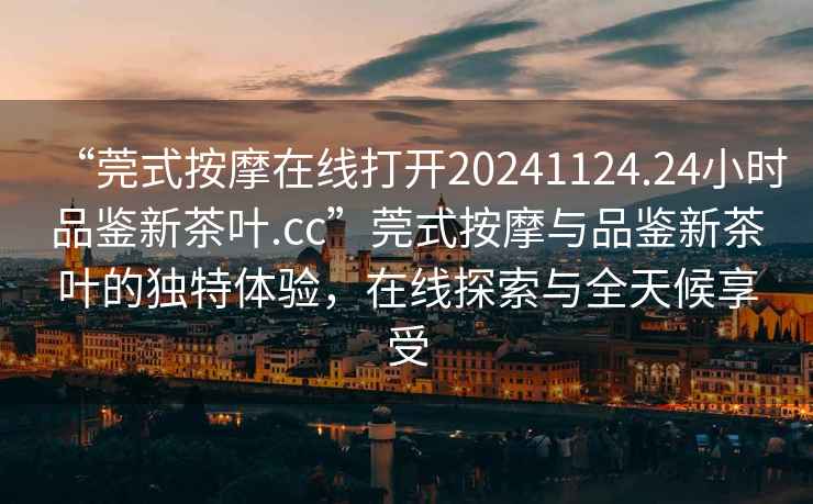 “莞式按摩在線(xiàn)打開(kāi)20241124.24小時(shí)品鑒新茶葉.cc”莞式按摩與品鑒新茶葉的獨特體驗，在線(xiàn)探索與全天候享受