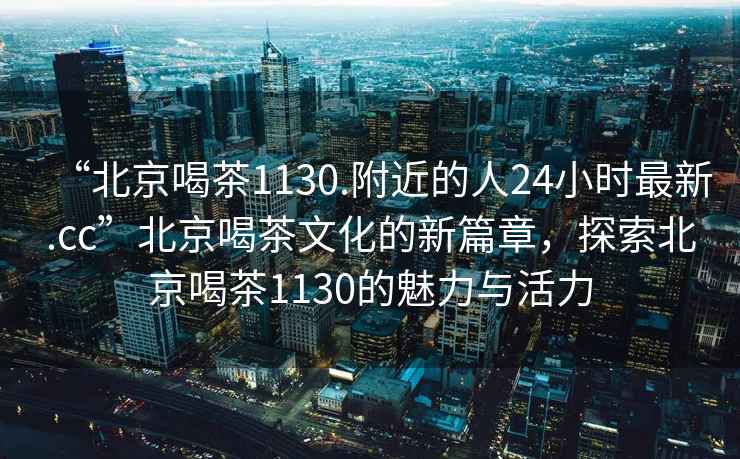 “北京喝茶1130.附近的人24小時(shí)最新.cc”北京喝茶文化的新篇章，探索北京喝茶1130的魅力與活力