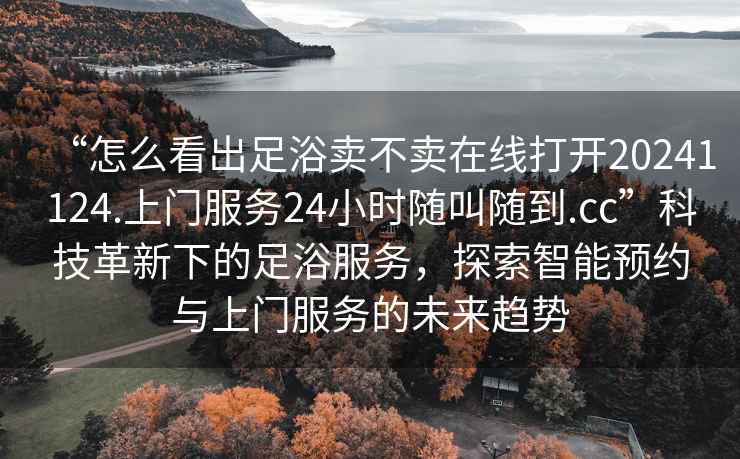 “怎么看出足浴賣(mài)不賣(mài)在線(xiàn)打開(kāi)20241124.上門(mén)服務(wù)24小時(shí)隨叫隨到.cc”科技革新下的足浴服務(wù)，探索智能預約與上門(mén)服務(wù)的未來(lái)趨勢