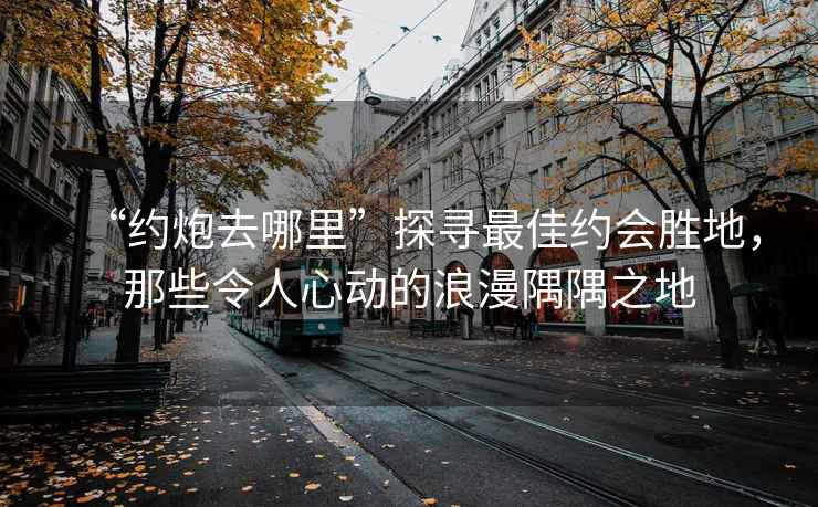 “約炮去哪里”探尋最佳約會(huì )勝地，那些令人心動(dòng)的浪漫隅隅之地