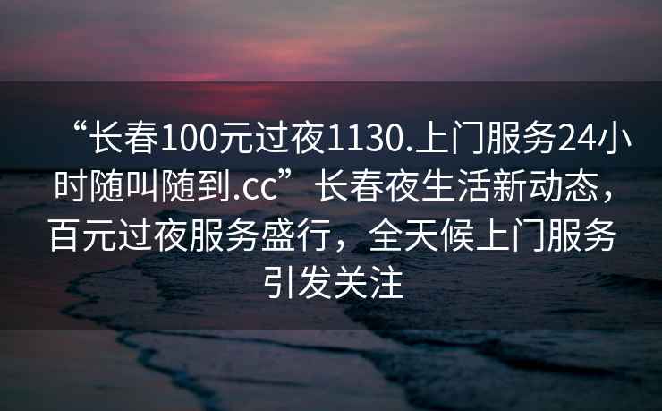 “長(cháng)春100元過(guò)夜1130.上門(mén)服務(wù)24小時(shí)隨叫隨到.cc”長(cháng)春夜生活新動(dòng)態(tài)，百元過(guò)夜服務(wù)盛行，全天候上門(mén)服務(wù)引發(fā)關(guān)注